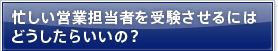 忙しい営業担当者を受験させるにはどうしたらいいの？