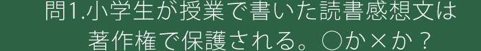 問1.小学生が授業で書いた読書感想文は著作権で保護される。○か×か？