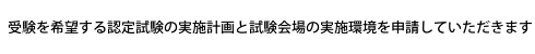 受験を希望する認定試験の実施計画と試験会場の実施環境を申請していただきます