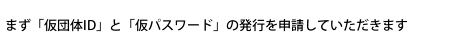 まず「仮団体ID」と「仮パスワード」の発行を申請していただきます