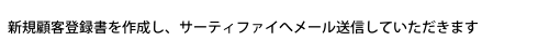 新規顧客登録書を作成し、サーティファイへメール送信していただきます