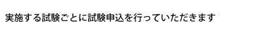 実施する試験ごとに試験申込を行っていただきます