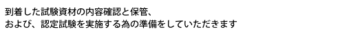 到着した試験資材の内容確認と保管、および、認定試験を実施する為の準備をしていただきます