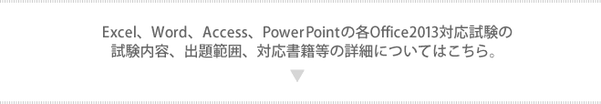 Excel、Word、Access、PowerPointの各Office2013対応試験の試験内容、出題範囲、対応書籍等の詳細については、下記よりご確認下さい。