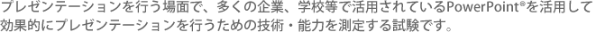 プレゼンテーションを行う場面で、多くの企業、学校等で活用されているPowerPoint®を活用して効果的にプレゼンテーションを行うための技術・能力を測定する試験です。