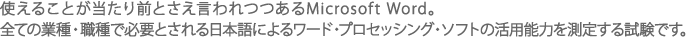 使えることが当たり前とさえ言われつつあるMicrosoft Word。全ての業種・職種で必要とされる日本語によるワード・プロセッシング・ソフトの活用能力を測定する試験です。