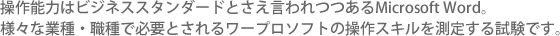 ビジネスシーンで最も活用されている表計算ソフトMicrosoft Excel®。そのエクセルを活用して効果的に実務を行うための能力を測定する試験です。