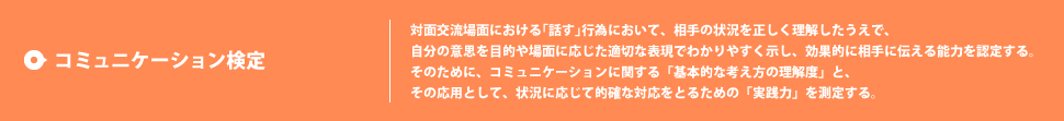 コミュニケーション検定 対面交流場面における｢話す｣行為において、相手の状況を正しく理解したうえで、自分の意思を目的や場面に応じた適切な表現でわかりやすく示し、効果的に相手に伝える能力を認定する。
そのために、コミュニケーションに関する「基本的な考え方の理解度」と、その応用として、状況に応じて的確な対応をとるための「実践力」を測定する。