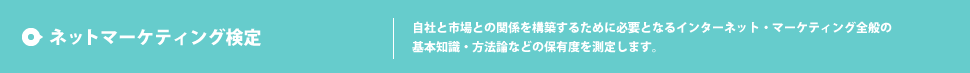 ネットマーケティング検定 自社と市場との関係を構築するために必要となるインターネット・マーケティング全般の基本知識・方法論などの保有度を測定します。