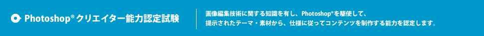 Photoshop® クリエイター能力認定試験 画像編集技術に関する知識を有し、Photoshop®を駆使して、提示されたテーマ・素材から、仕様に従ってコンテンツを制作する能力を認定します。