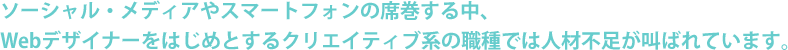 ソーシャル・メディアやスマートフォンの席巻する中、Webデザイナーをはじめとするクリエイティブ系の職種では人材不足が叫ばれています。