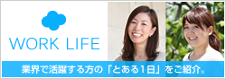 WORK LIFE 業界で活躍する方の「とある1日」をご紹介。