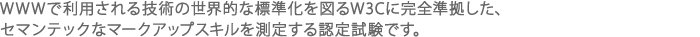 WWWで利用される技術の世界的な標準化を図るW3Cに完全準拠した、セマンテックなマークアップスキルを測定する認定試験です。