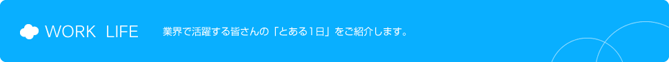 WORK  LIFE 業界で活躍する皆さんの「とある1日」をご紹介します。